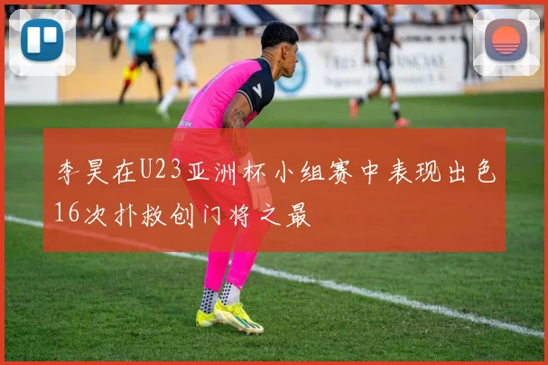 李昊在U23亚洲杯小组赛中表现出色16次扑救创门将之最