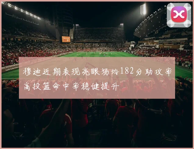 穆迪近期表现亮眼场均182分助攻率高投篮命中率稳健提升