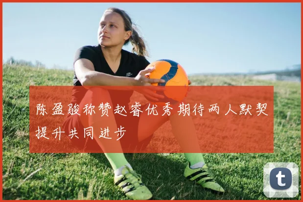 陈盈骏称赞赵睿优秀期待两人默契提升共同进步