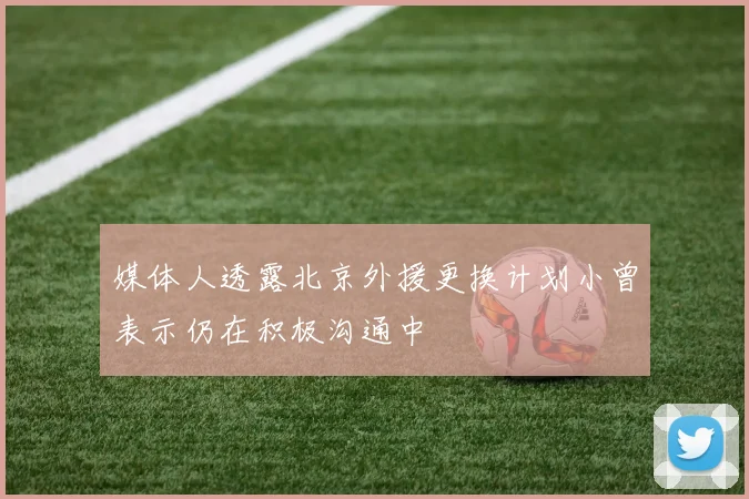 媒体人透露北京外援更换计划小曾表示仍在积极沟通中