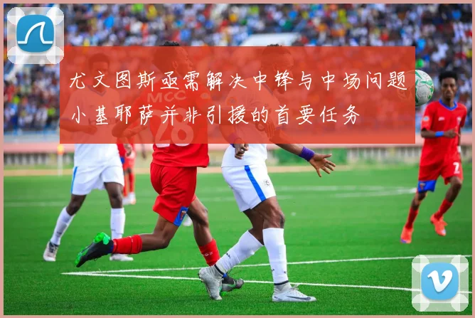 尤文图斯亟需解决中锋与中场问题小基耶萨并非引援的首要任务