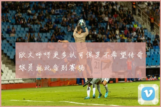 欧文呼吁更多认可保罗不希望传奇球员就此告别赛场