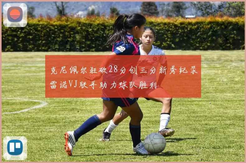 克尼佩尔狂砍28分创三分新秀纪录雷诺VJ联手助力球队胜利