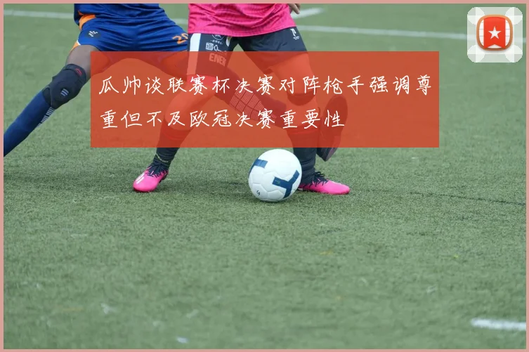 瓜帅谈联赛杯决赛对阵枪手强调尊重但不及欧冠决赛重要性
