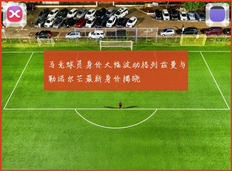 马竞球员身价大幅波动格列兹曼与勒诺尔芒最新身价揭晓
