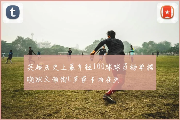英超历史上最年轻100球球员榜单揭晓欧文领衔C罗萨卡均在列