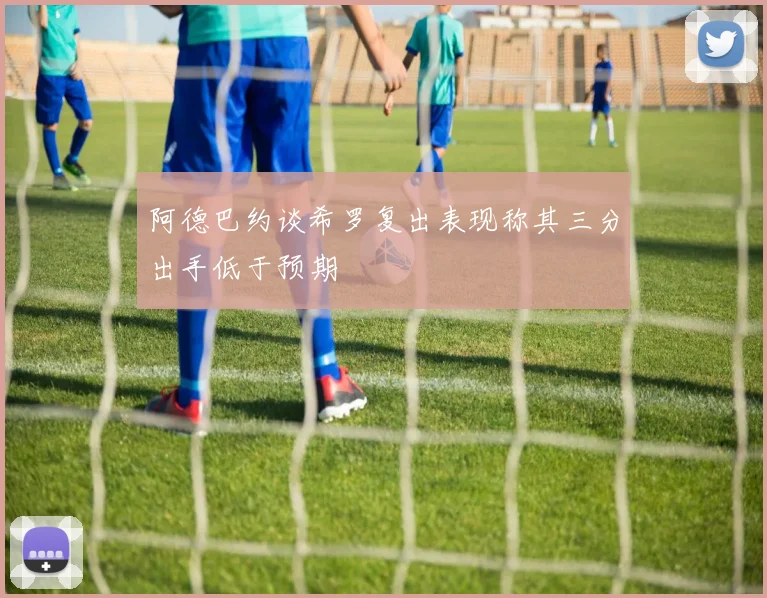 阿德巴约谈希罗复出表现称其三分出手低于预期