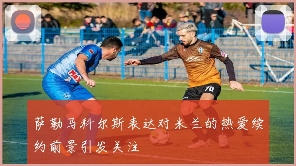 萨勒马科尔斯表达对米兰的热爱续约前景引发关注