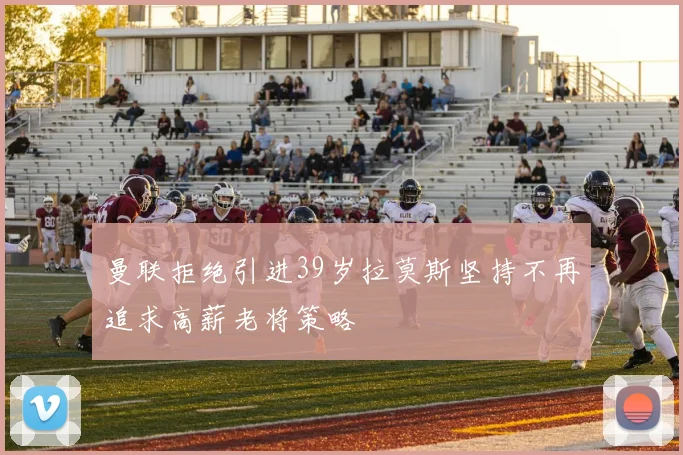 曼联拒绝引进39岁拉莫斯坚持不再追求高薪老将策略