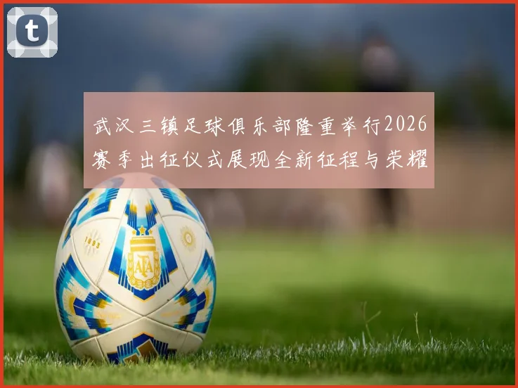 武汉三镇足球俱乐部隆重举行2026赛季出征仪式展现全新征程与荣耀追求