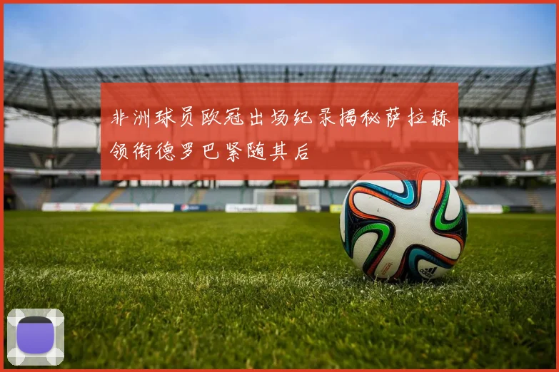 非洲球员欧冠出场纪录揭秘萨拉赫领衔德罗巴紧随其后