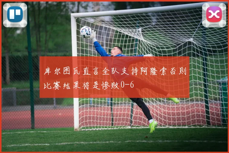 库尔图瓦直言全队支持阿隆索否则比赛结果将是惨败0-6
