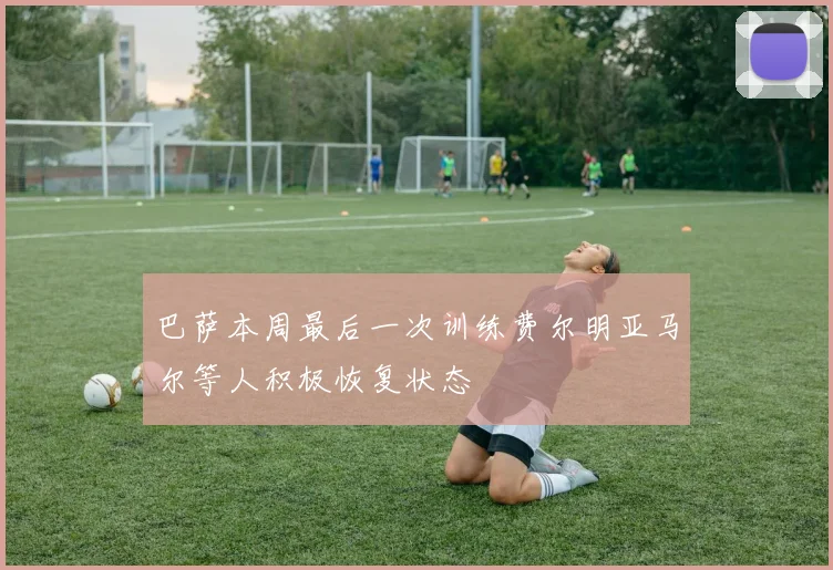 巴萨本周最后一次训练费尔明亚马尔等人积极恢复状态