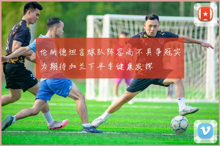 伦纳德坦言球队阵容尚不具争冠实力期待加兰下半季健康发挥
