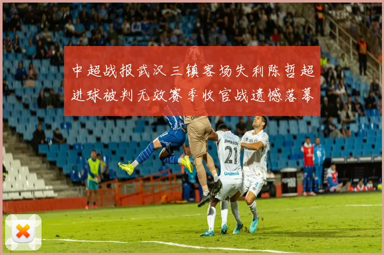 中超战报武汉三镇客场失利陈哲超进球被判无效赛季收官战遗憾落幕